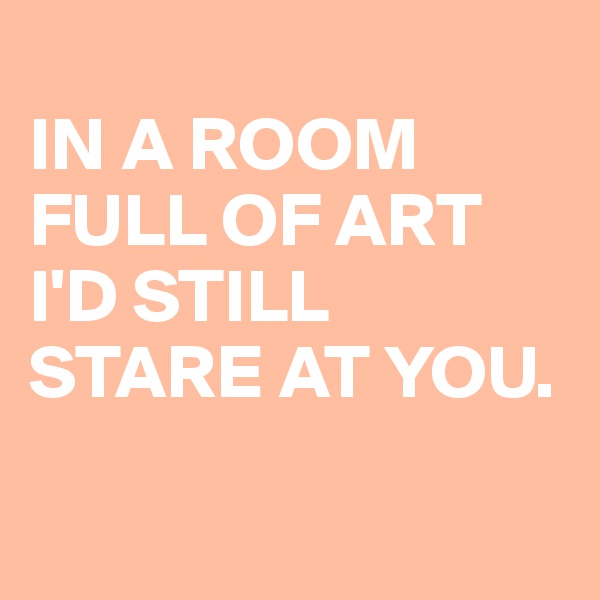 
IN A ROOM
FULL OF ART
I'D STILL STARE AT YOU.

