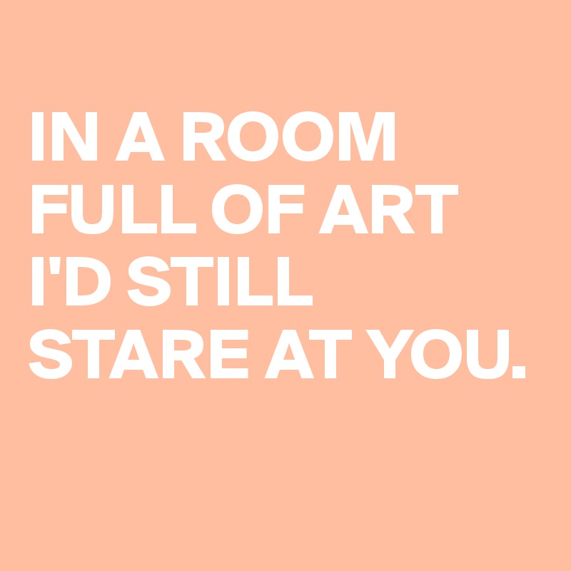 
IN A ROOM
FULL OF ART
I'D STILL STARE AT YOU.


