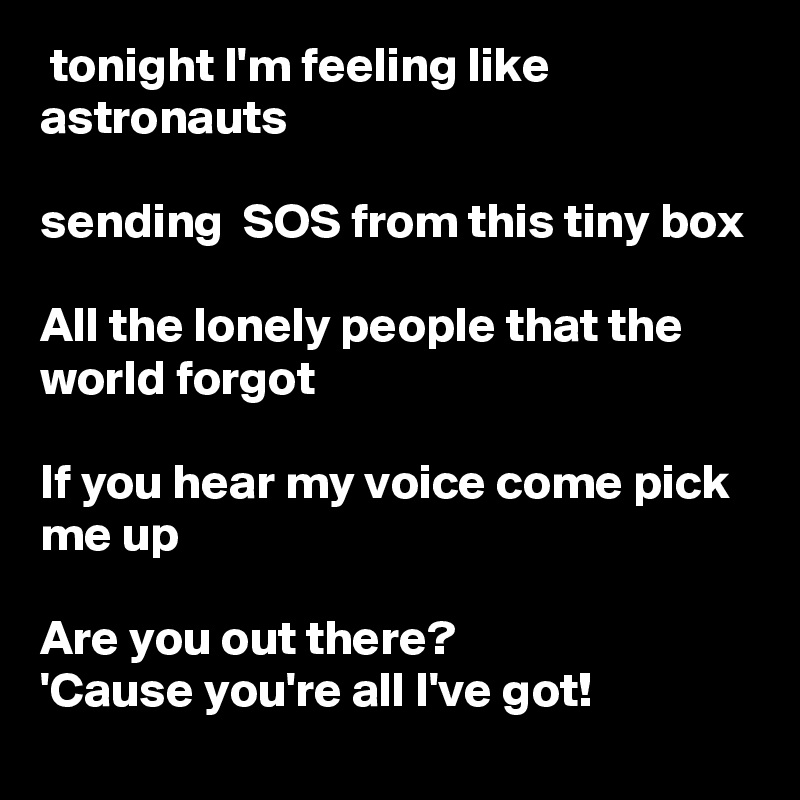  tonight I'm feeling like astronauts

sending  SOS from this tiny box

All the lonely people that the world forgot

If you hear my voice come pick me up

Are you out there?
'Cause you're all I've got!