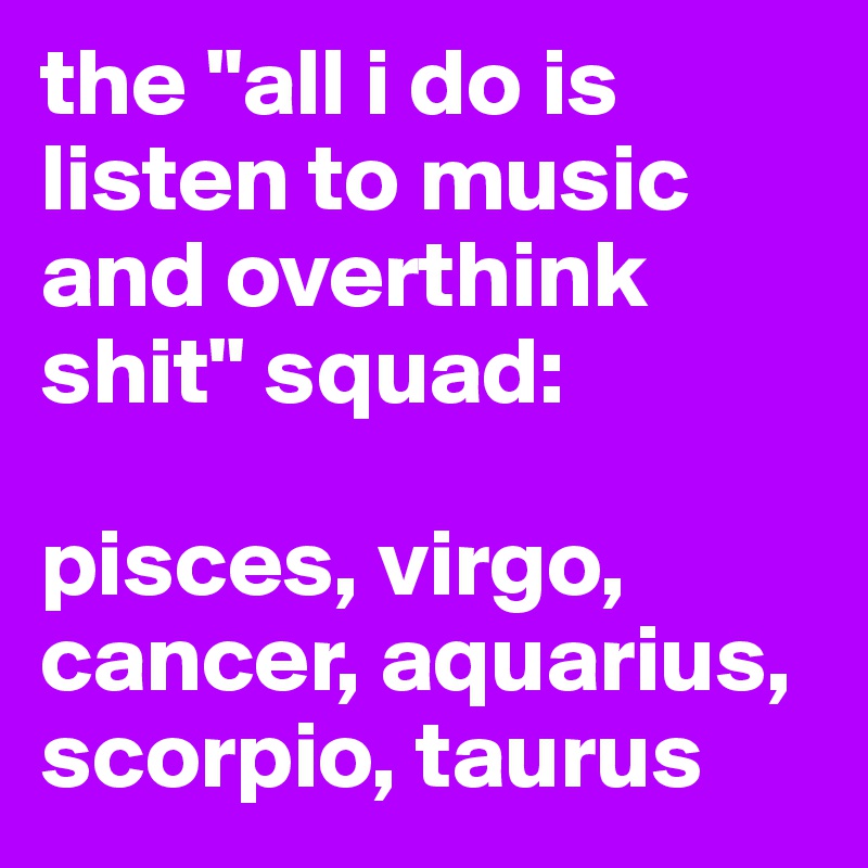 the "all i do is listen to music and overthink shit" squad:

pisces, virgo, cancer, aquarius, scorpio, taurus