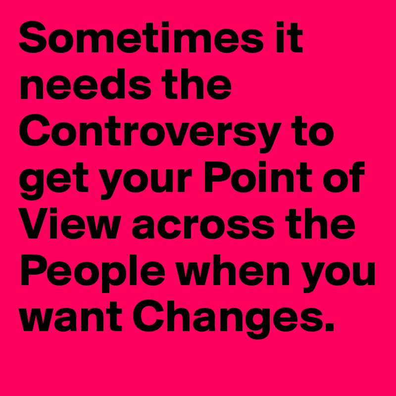 Sometimes it needs the Controversy to get your Point of View across the People when you want Changes.