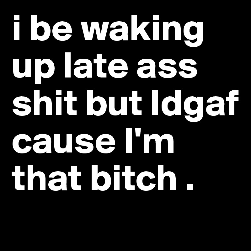 i be waking up late ass shit but Idgaf cause I'm that bitch .  