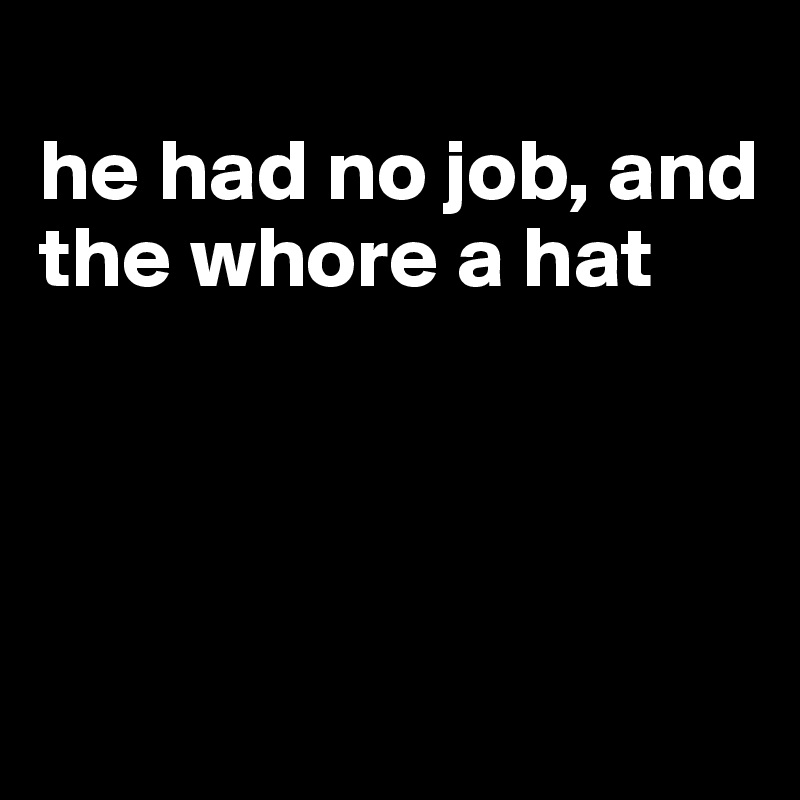 
he had no job, and the whore a hat




