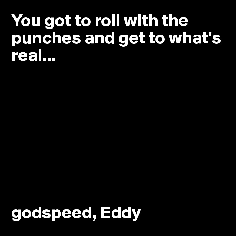 You got to roll with the punches and get to what's real...








godspeed, Eddy