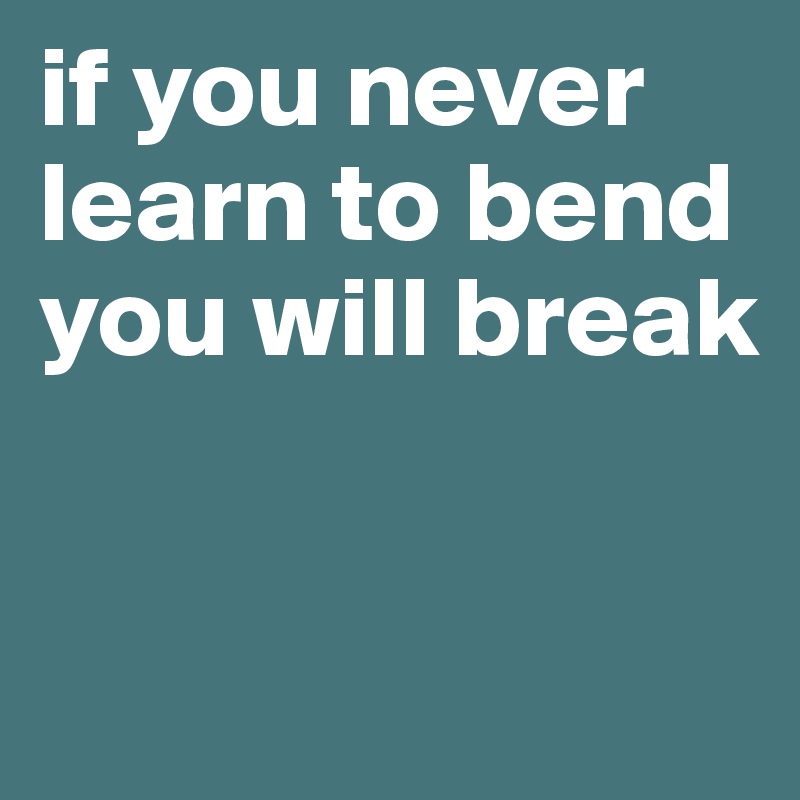 if you never learn to bend you will break



