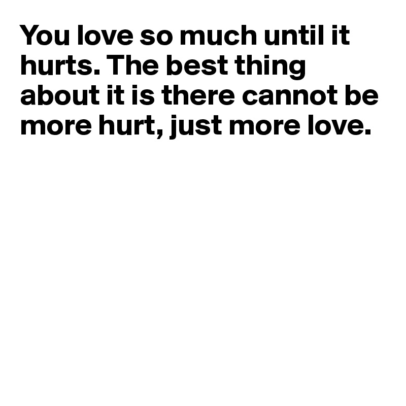 You love so much until it hurts. The best thing about it is there cannot be more hurt, just more love.







