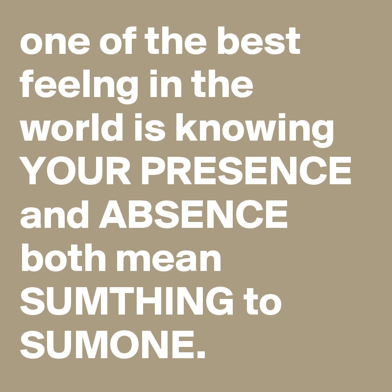 one of the best feelng in the world is knowing YOUR PRESENCE and ABSENCE both mean SUMTHING to SUMONE.