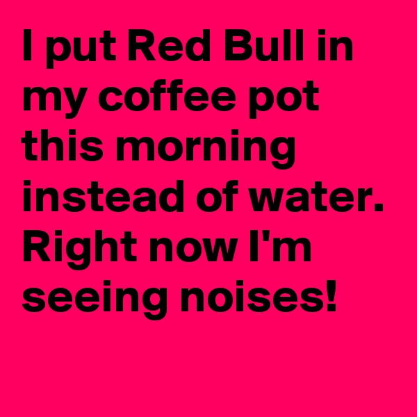I put Red Bull in my coffee pot this morning instead of water.
Right now I'm seeing noises!

