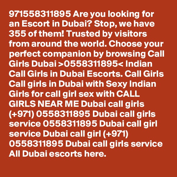 971558311895 Are you looking for an Escort in Dubai? Stop, we have 355 of them! Trusted by visitors from around the world. Choose your perfect companion by browsing Call Girls Dubai >0558311895< Indian Call Girls in Dubai Escorts. Call Girls Call girls in Dubai with Sexy Indian Girls for call girl sex with CALL GIRLS NEAR ME Dubai call girls (+971) 0558311895 Dubai call girls service 0558311895 Dubai call girl service Dubai call girl (+971) 0558311895 Dubai call girls service All Dubai escorts here. 