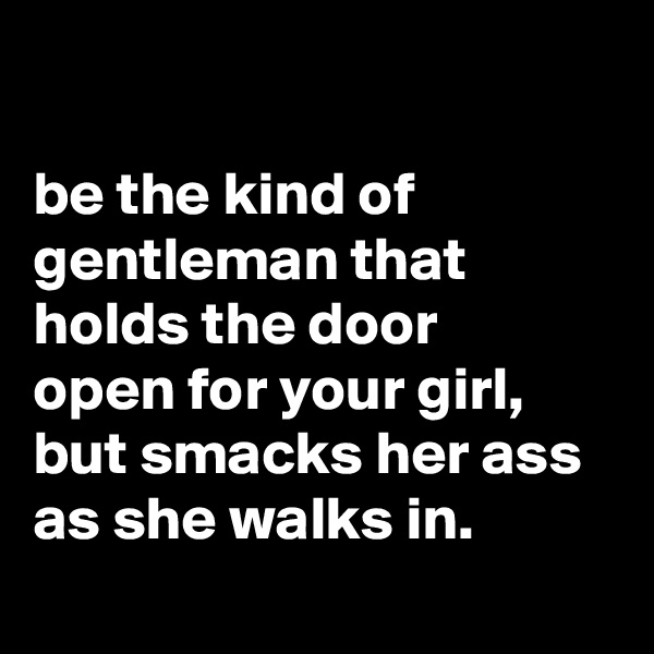 

be the kind of gentleman that holds the door
open for your girl, but smacks her ass as she walks in.
