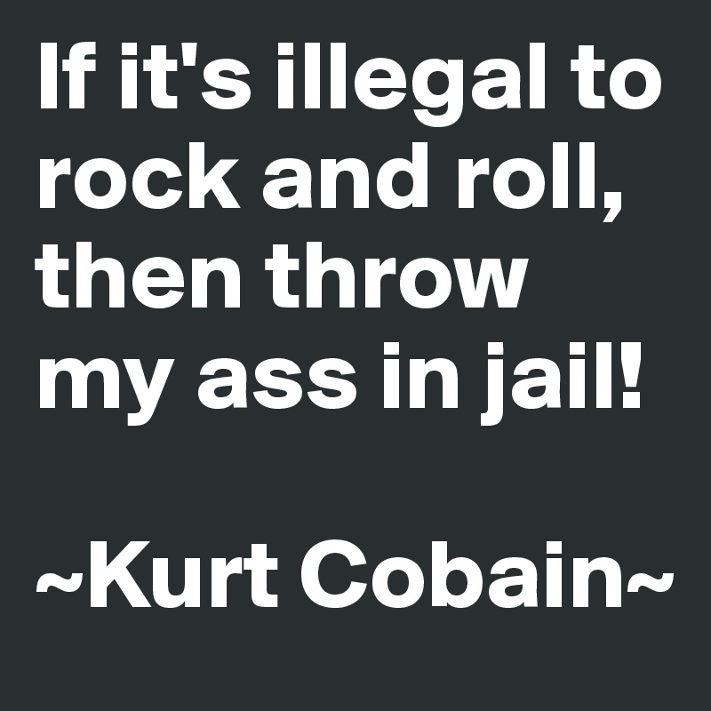 If it's illegal to rock and roll, then throw my ass in jail!

~Kurt Cobain~