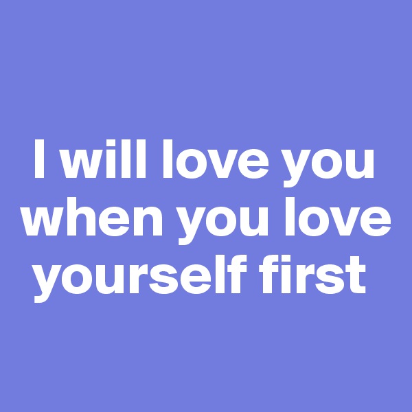 

 I will love you when you love   
 yourself first
