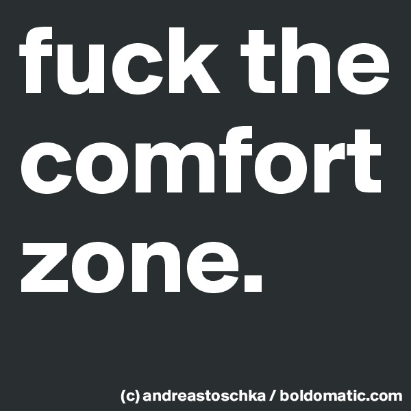 fuck the comfort zone. 