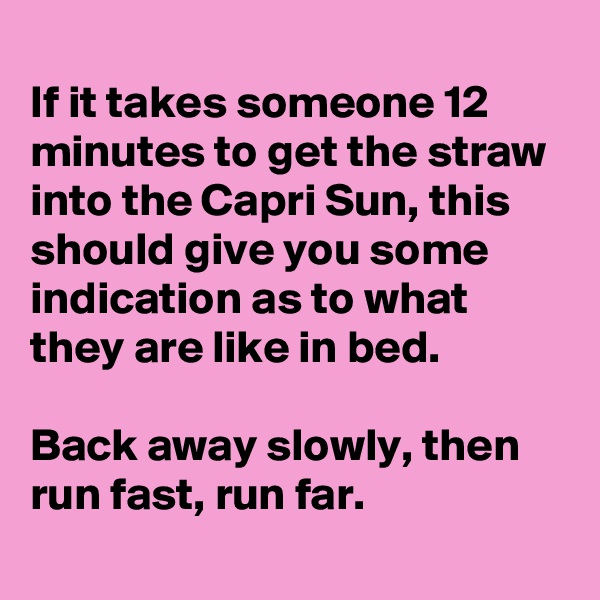 
If it takes someone 12 minutes to get the straw into the Capri Sun, this should give you some indication as to what they are like in bed.

Back away slowly, then run fast, run far.