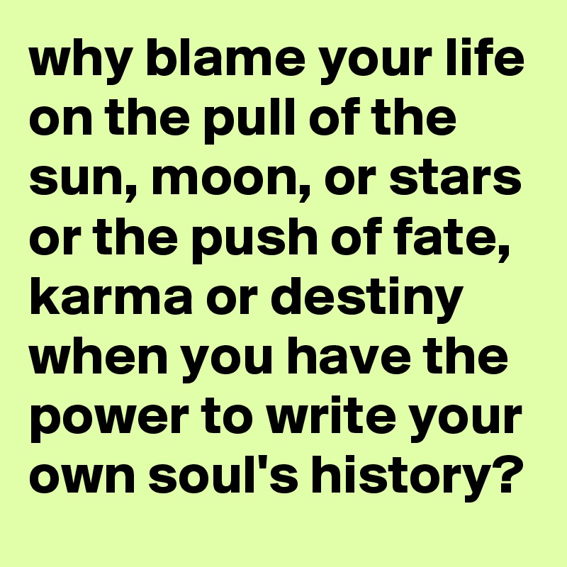 why blame your life on the pull of the sun, moon, or stars or the push of fate, karma or destiny when you have the power to write your own soul's history?