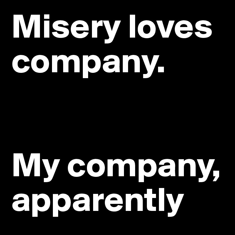 Misery loves company.


My company, apparently