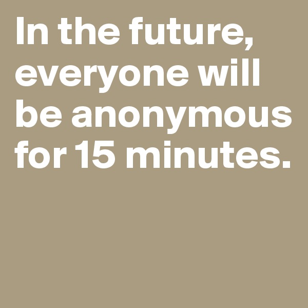 In the future, 
everyone will be anonymous for 15 minutes.


