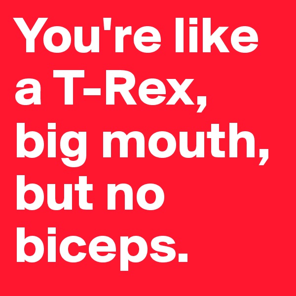 You're like a T-Rex, big mouth, but no biceps.                      