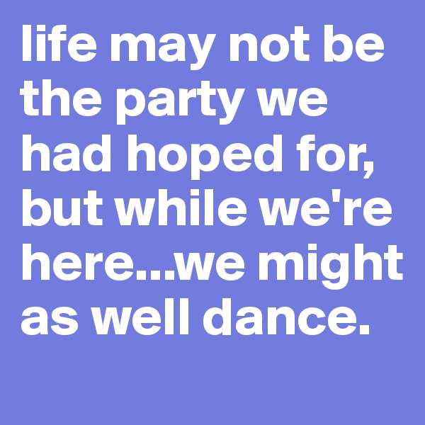 life may not be the party we had hoped for, but while we're here...we might as well dance.