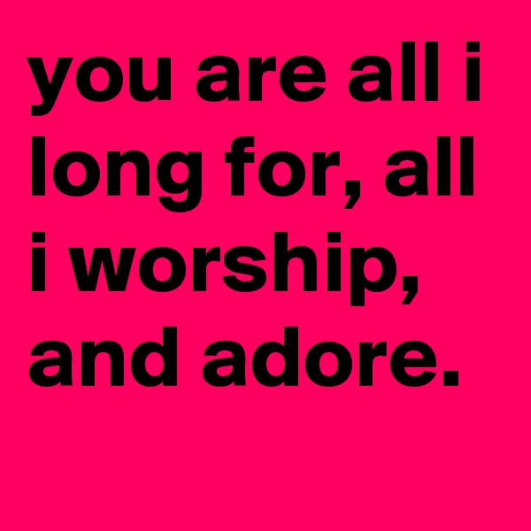 you are all i long for, all i worship, and adore.