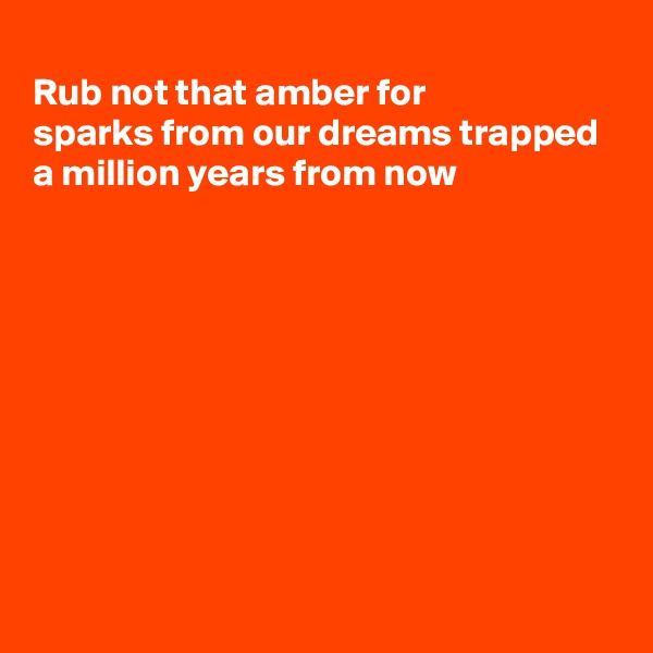 
Rub not that amber for
sparks from our dreams trapped
a million years from now








