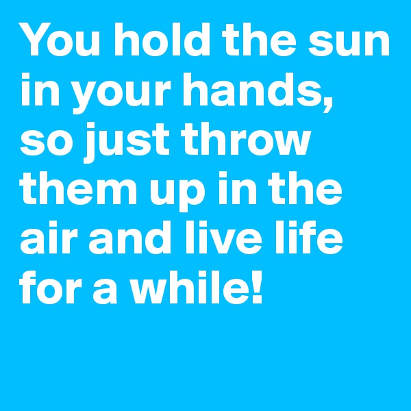 You hold the sun in your hands, so just throw them up in the air and live life for a while!
