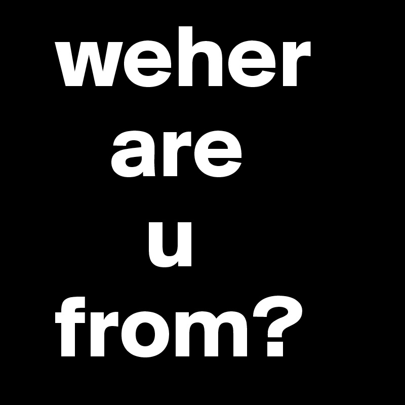   weher 
     are 
       u 
  from?