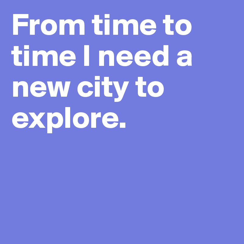 From time to time I need a 
new city to explore.



