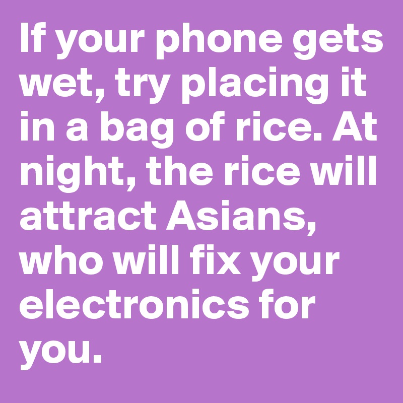 If your phone gets wet, try placing it in a bag of rice. At night, the rice will attract Asians, who will fix your electronics for you. 