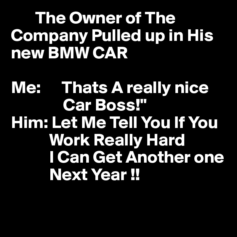        The Owner of The Company Pulled up in His      new BMW CAR

Me:      Thats A really nice      
               Car Boss!"
Him: Let Me Tell You If You 
           Work Really Hard 
           I Can Get Another one
           Next Year !!
           
