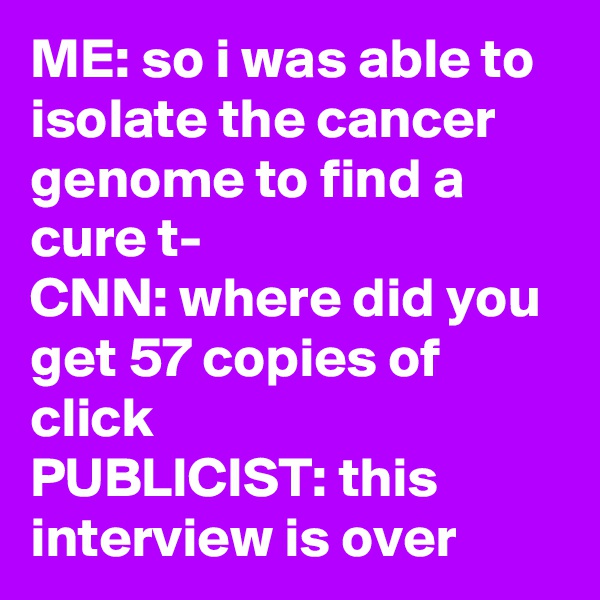 ME: so i was able to isolate the cancer genome to find a cure t-
CNN: where did you get 57 copies of click
PUBLICIST: this interview is over
