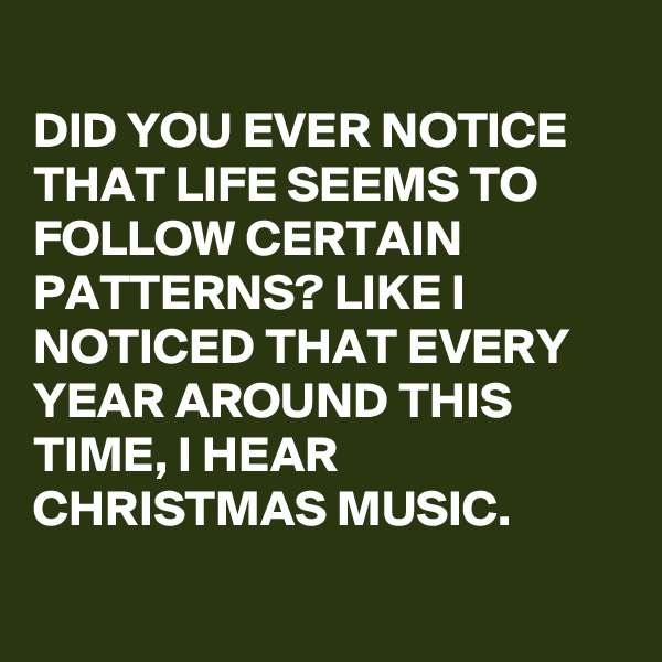 
DID YOU EVER NOTICE THAT LIFE SEEMS TO FOLLOW CERTAIN PATTERNS? LIKE I NOTICED THAT EVERY YEAR AROUND THIS TIME, I HEAR CHRISTMAS MUSIC.

