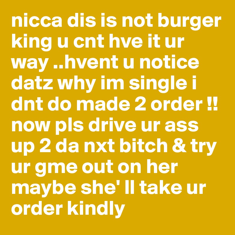 nicca dis is not burger king u cnt hve it ur way ..hvent u notice datz why im single i dnt do made 2 order !! now pls drive ur ass up 2 da nxt bitch & try ur gme out on her maybe she' ll take ur order kindly 