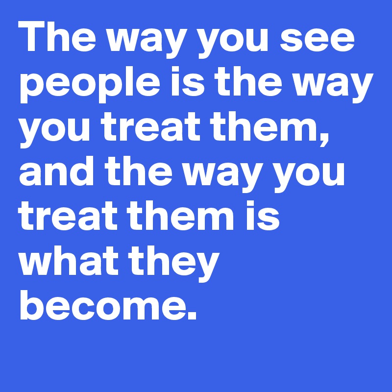 The way you see people is the way you treat them, 
and the way you treat them is what they become. 