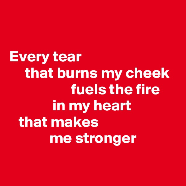 

Every tear 
     that burns my cheek 
                    fuels the fire 
              in my heart 
   that makes 
             me stronger

                 