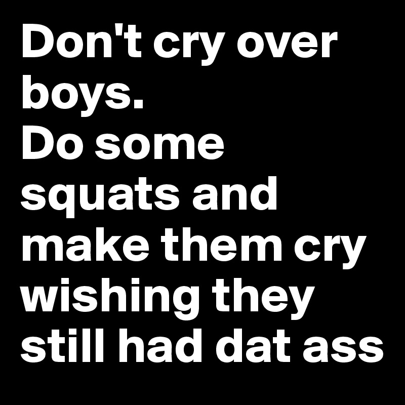 Don't cry over boys.
Do some squats and make them cry 
wishing they still had dat ass