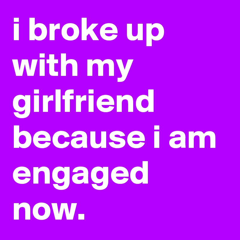 i broke up with my girlfriend because i am engaged now.