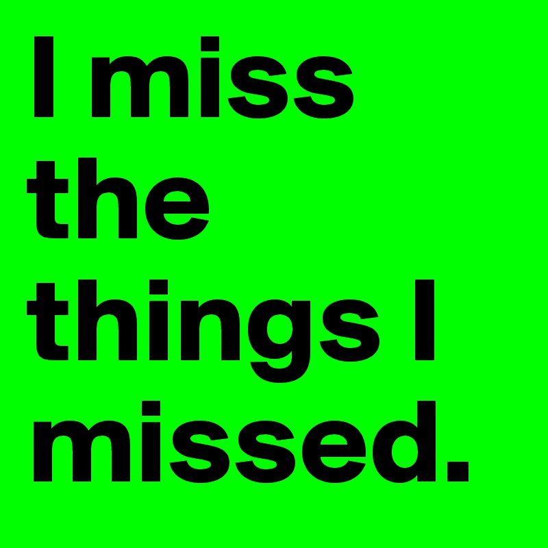 I miss the things I missed. 