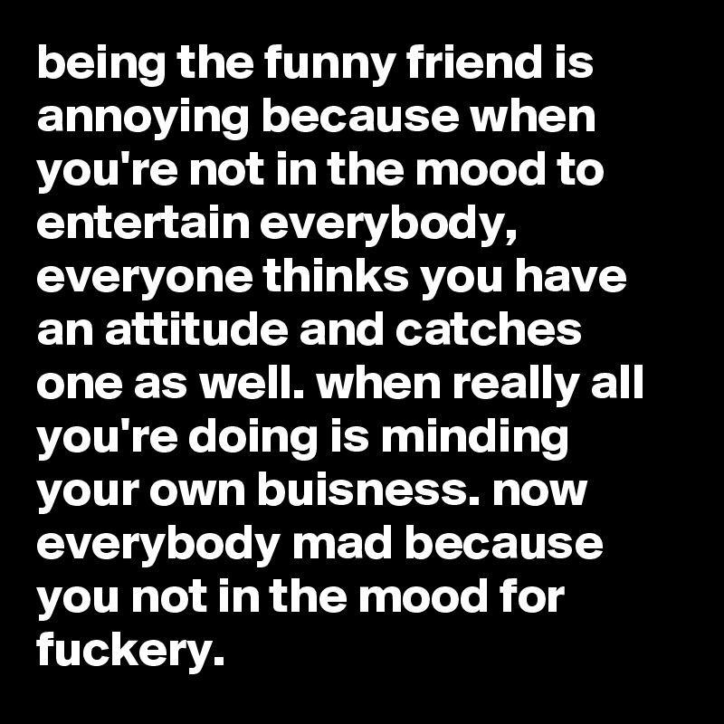 being the funny friend is annoying because when you're not in the mood to entertain everybody, everyone thinks you have an attitude and catches one as well. when really all you're doing is minding your own buisness. now everybody mad because you not in the mood for fuckery.