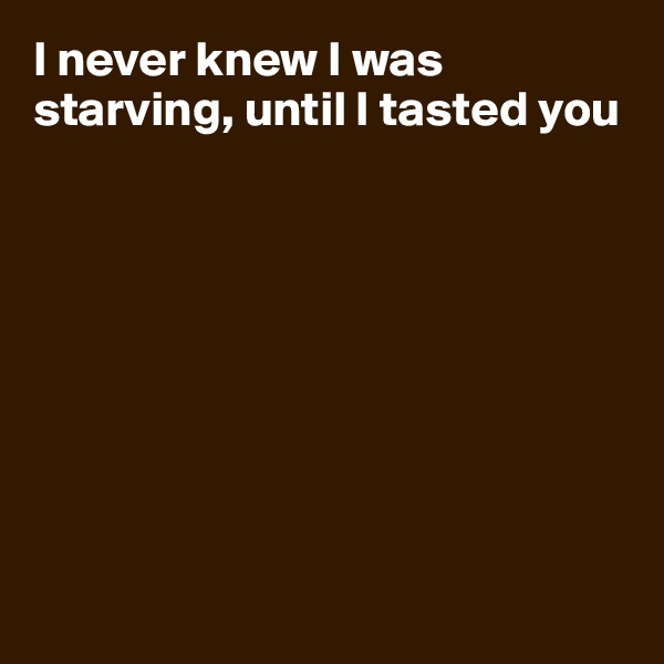 I never knew I was starving, until I tasted you









