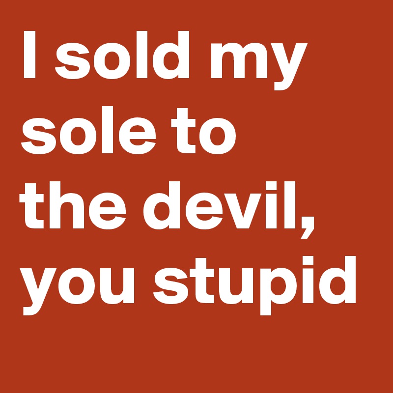 I sold my sole to the devil, you stupid