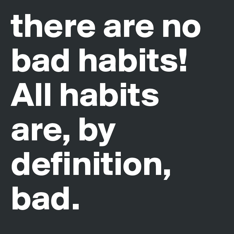 there are no bad habits! All habits are, by definition, bad.