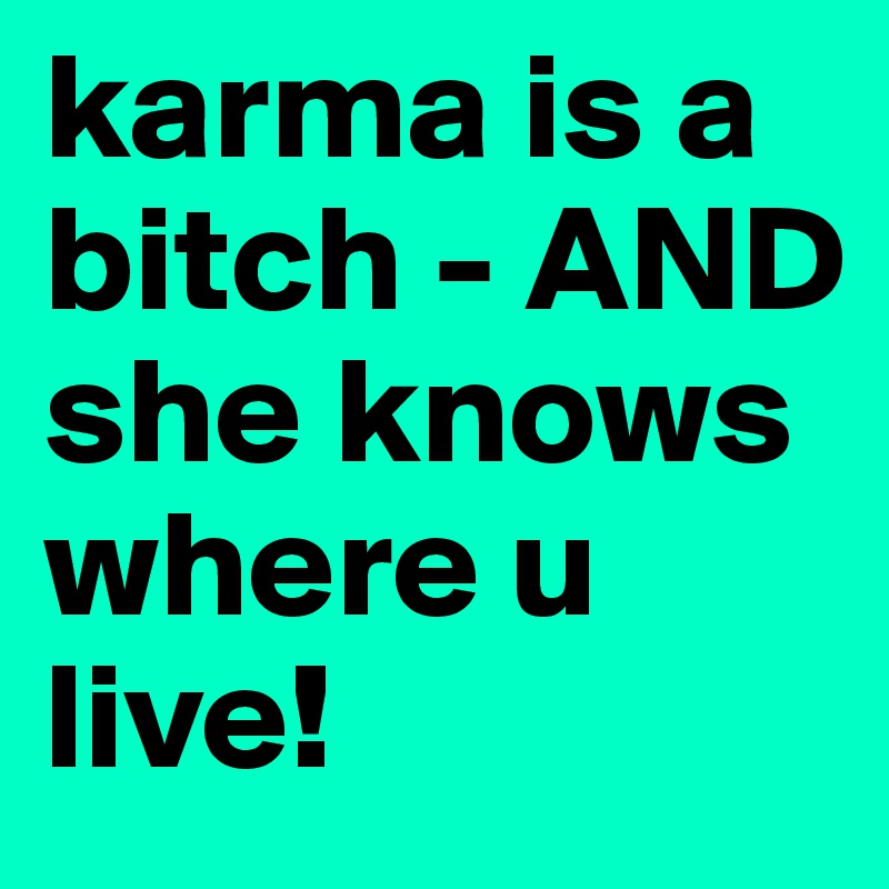 karma is a bitch - AND she knows where u live!