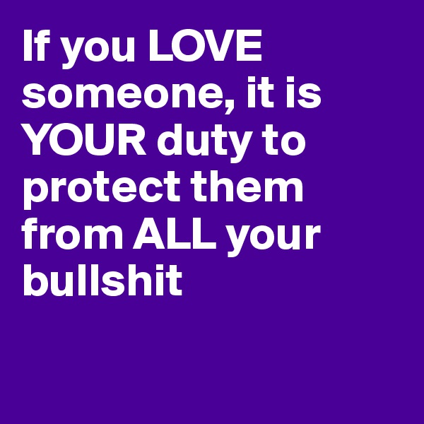 If you LOVE someone, it is YOUR duty to protect them from ALL your bullshit


