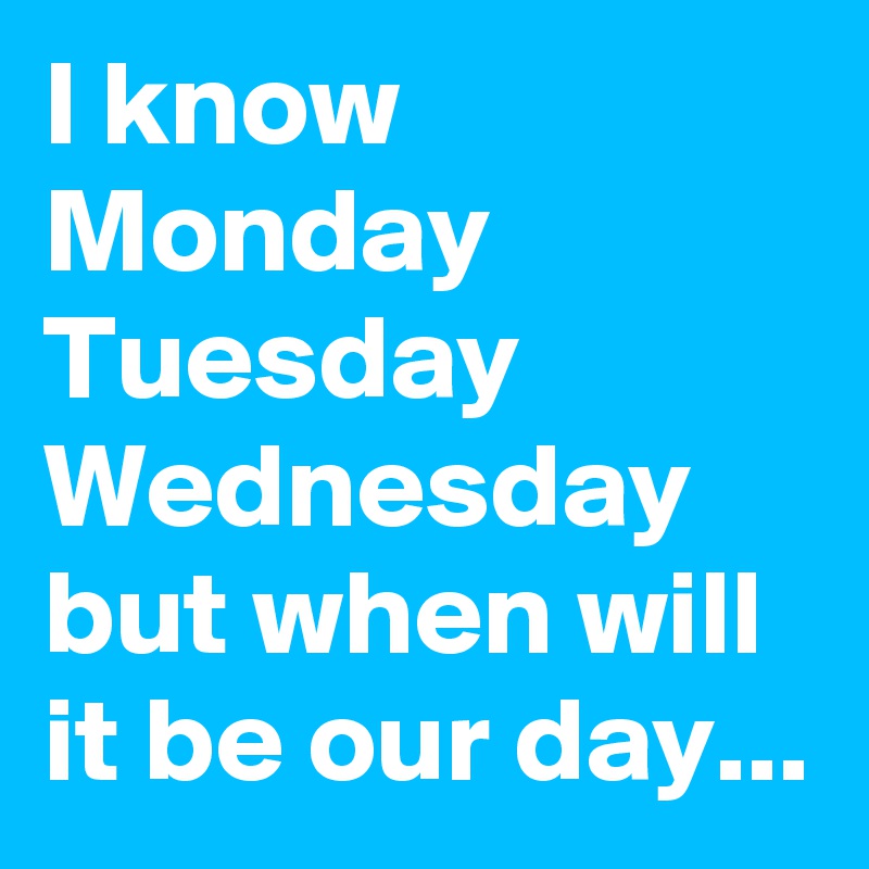 I know Monday Tuesday Wednesday but when will it be our day...