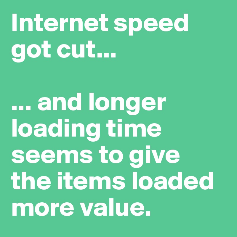 Internet speed got cut... 

... and longer loading time seems to give 
the items loaded more value.