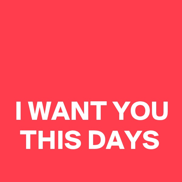 


 I WANT YOU   THIS DAYS