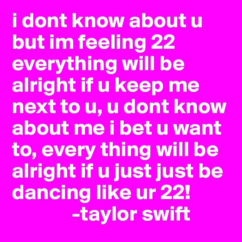 i dont know about u but im feeling 22 everything will be alright if u keep me next to u, u dont know about me i bet u want to, every thing will be alright if u just just be dancing like ur 22! 
              -taylor swift