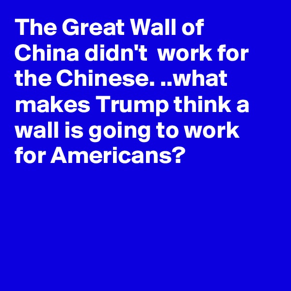 The Great Wall of China didn't  work for the Chinese. ..what makes Trump think a wall is going to work for Americans?



