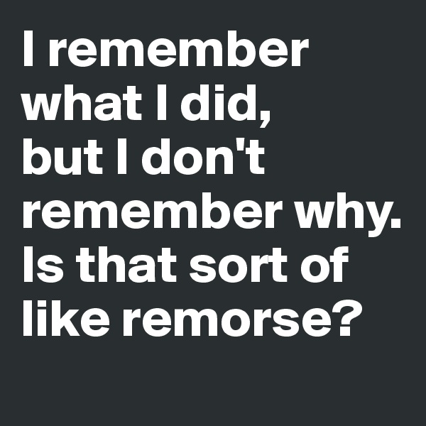 I remember what I did, 
but I don't remember why. Is that sort of like remorse?
